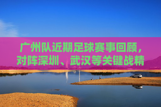 广州队近期足球赛事回顾,对阵深圳、武汉等关键战精彩瞬间与战术解析