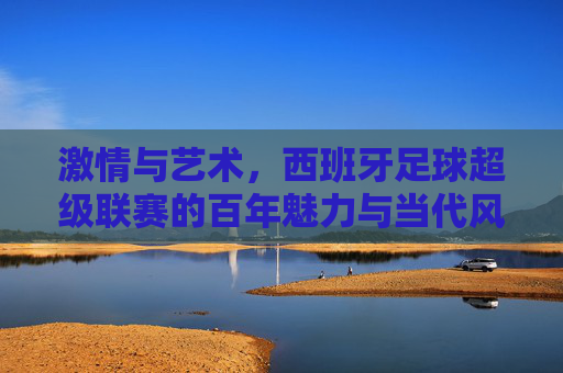 激情与艺术,西班牙足球超级联赛的百年魅力与当代风采