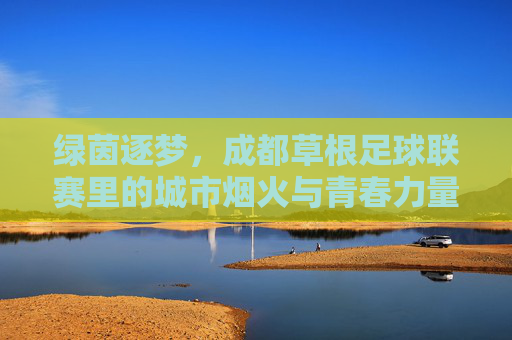 绿茵逐梦，成都草根足球联赛里的城市烟火与青春力量