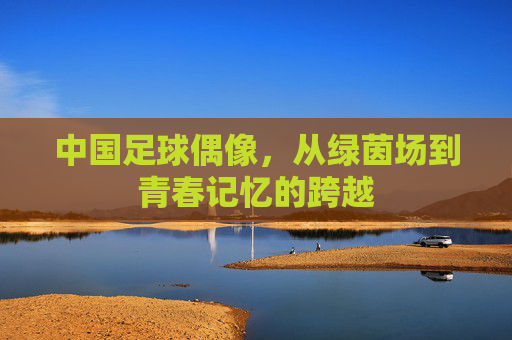 中国足球偶像,从绿茵场到青春记忆的跨越