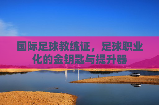 国际足球教练证,足球职业化的金钥匙与提升器
