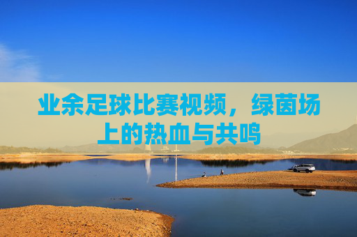业余足球比赛视频，绿茵场上的热血与共鸣