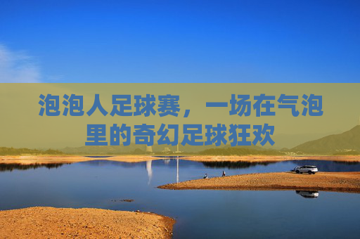 泡泡人足球赛,一场在气泡里的奇幻足球狂欢