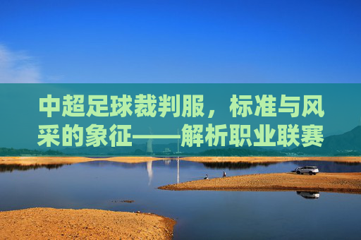 中超足球裁判服,标准与风采的象征——解析职业联赛的执法着装规范