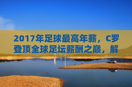 2017年足球最高年薪,C罗登顶全球足坛薪酬之巅,解析顶级球员的薪资神话,2017年足球最高年薪,C罗登顶全球足坛薪酬之巅,解析顶级球员的薪资神话