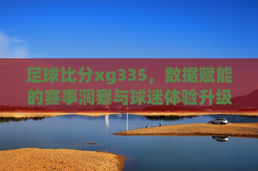 足球比分xg335,数据赋能的赛事洞察与球迷体验升级,足球比分xg335,数据赋能赛事洞察,升级球迷观赛体验