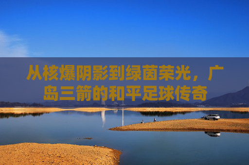 从核爆阴影到绿茵荣光,广岛三箭的和平足球传奇