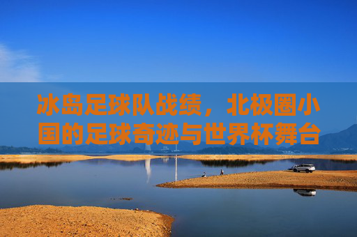 冰岛足球队战绩，北极圈小国的足球奇迹与世界杯舞台的闪耀