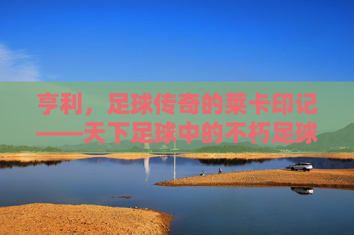亨利,足球传奇的莱卡印记——天下足球中的不朽足球诗篇,亨利,足球传奇的莱卡印记——天下足球中的不朽足球诗篇