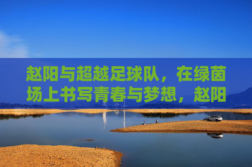 赵阳与超越足球队,在绿茵场上书写青春与梦想,赵阳与超越足球队,绿茵场上的青春逐梦之旅