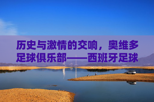 历史与激情的交响,奥维多足球俱乐部——西班牙足球版图上的璀璨明珠