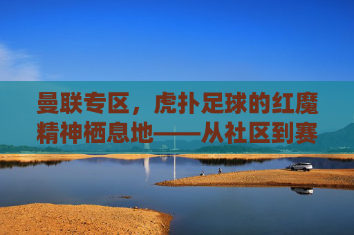 曼联专区,虎扑足球的红魔精神栖息地——从社区到赛场的红色传承与激情共鸣