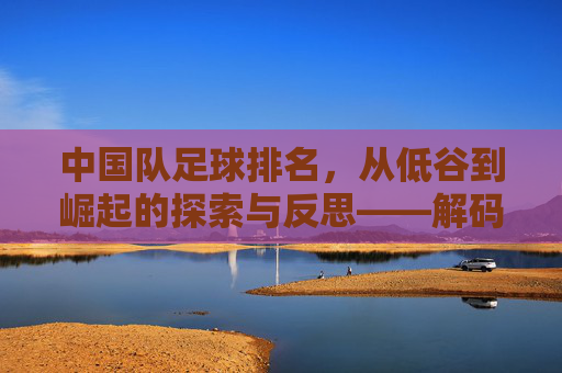中国队足球排名,从低谷到崛起的探索与反思——解码排名背后的故事与未来方向