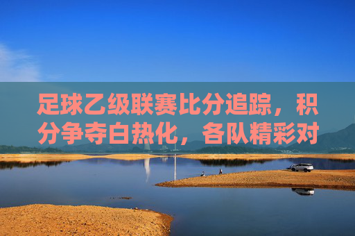 足球乙级联赛比分追踪,积分争夺白热化,各队精彩对决持续点燃赛场激情