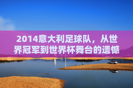 2014意大利足球队，从世界冠军到世界杯舞台的遗憾落幕与时代更迭