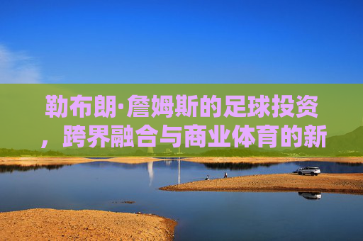 勒布朗·詹姆斯的足球投资,跨界融合与商业体育的新篇章