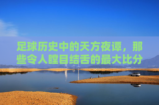 足球历史中的天方夜谭,那些令人瞠目结舌的最大比分记录——从历史长河中探寻最震撼的进球狂潮