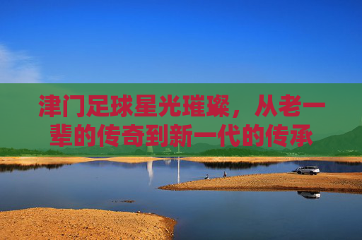 津门足球星光璀璨，从老一辈的传奇到新一代的传承