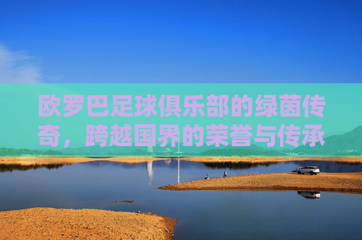 欧罗巴足球俱乐部的绿茵传奇，跨越国界的荣誉与传承，欧罗巴足球俱乐部的绿茵传奇，跨越国界的荣誉与传承