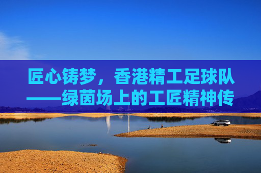 匠心铸梦,香港精工足球队——绿茵场上的工匠精神传承者,匠心铸梦,香港精工足球队——绿茵场上的工匠精神传承者