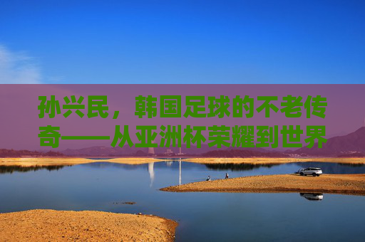 孙兴民,韩国足球的不老传奇——从亚洲杯荣耀到世界杯征程,他如何用激情与坚持书写足球人生