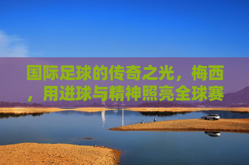 国际足球的传奇之光,梅西,用进球与精神照亮全球赛场
