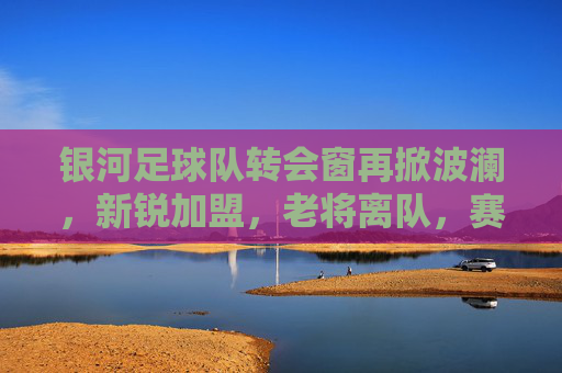 银河足球队转会窗再掀波澜，新锐加盟，老将离队，赛季征途迎来新变数