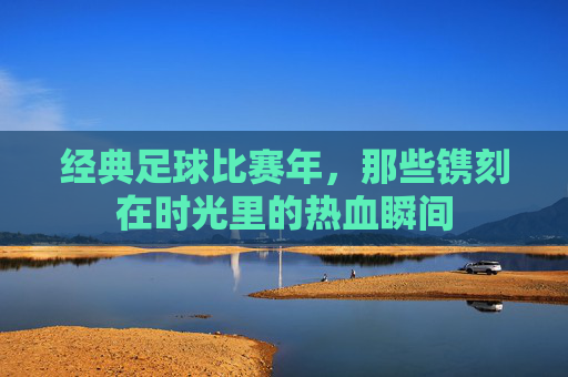经典足球比赛年,那些镌刻在时光里的热血瞬间