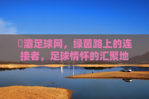 浐灞足球网,绿茵路上的连接者,足球情怀的汇聚地