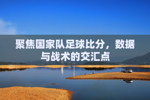 聚焦国家队足球比分，数据与战术的交汇点