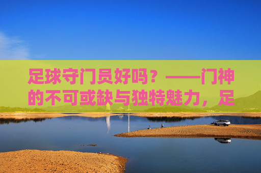 足球守门员好吗?——门神的不可或缺与独特魅力,足球守门员好吗?——门神的不可或缺与独特魅力