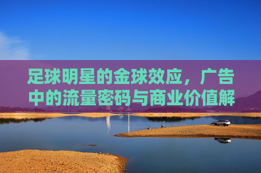 足球明星的金球效应,广告中的流量密码与商业价值解码,足球明星金球效应,广告中的流量密码与商业价值解码