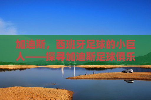 加迪斯,西班牙足球的小巨人——探寻加迪斯足球俱乐部的历史脉络与地域魅力