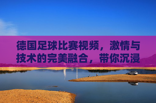 德国足球比赛视频,激情与技术的完美融合,带你沉浸式体验绿茵盛宴