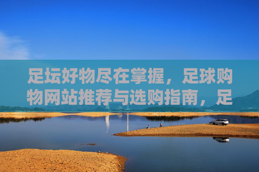 足坛好物尽在掌握,足球购物网站推荐与选购指南,足坛好物尽在掌握,足球购物网站推荐与选购指南