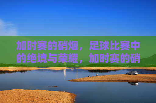 加时赛的硝烟,足球比赛中的绝境与荣耀,加时赛的硝烟,足球比赛中的绝境与荣耀