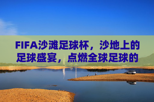 FIFA沙滩足球杯，沙地上的足球盛宴，点燃全球足球的阳光梦想，FIFA沙滩足球杯，沙地上的足球盛宴，点燃全球足球的阳光梦想