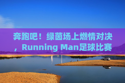 奔跑吧!绿茵场上燃情对决,Running Man足球比赛里的青春与激情