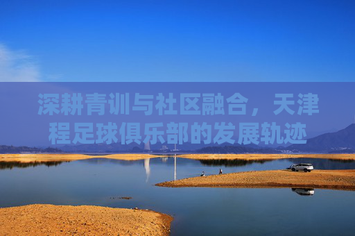 深耕青训与社区融合,天津程足球俱乐部的发展轨迹