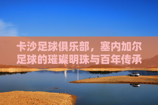 卡沙足球俱乐部,塞内加尔足球的璀璨明珠与百年传承,卡沙足球俱乐部,塞内加尔足球的璀璨明珠与百年传承