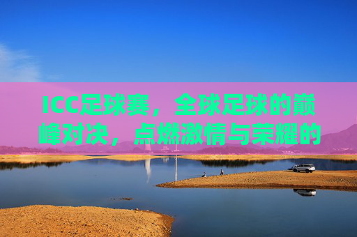 ICC足球赛,全球足球的巅峰对决,点燃激情与荣耀的璀璨舞台