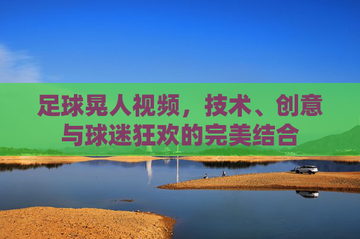 足球晃人视频，技术、创意与球迷狂欢的完美结合