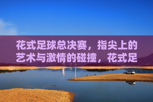花式足球总决赛，指尖上的艺术与激情的碰撞，花式足球总决赛，指尖上的艺术与激情的碰撞