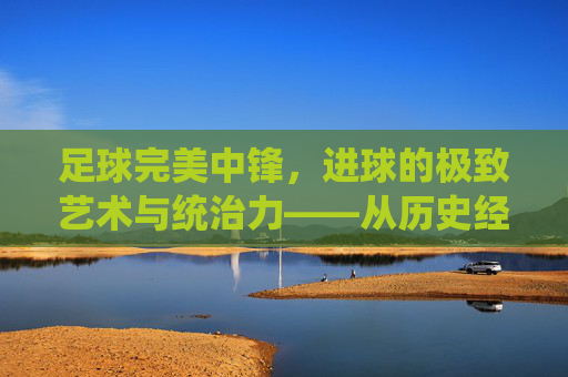 足球完美中锋,进球的极致艺术与统治力——从历史经典到现代统治者的进化与解析