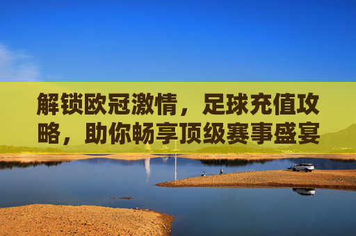 解锁欧冠激情,足球充值攻略,助你畅享顶级赛事盛宴,解锁欧冠激情,足球充值攻略助你畅享顶级赛事盛宴