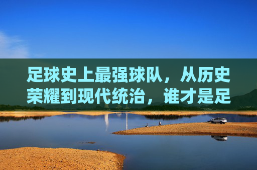 足球史上最强球队,从历史荣耀到现代统治,谁才是足球的终极王者?足球史上最强球队,从历史荣耀到现代统治,谁才是足球的终极王者?