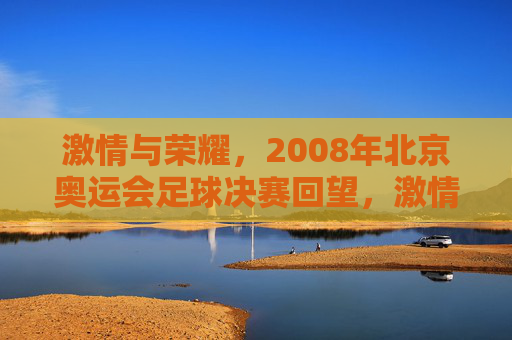激情与荣耀，2008年北京奥运会足球决赛回望，激情与荣耀，2008年北京奥运会足球决赛回望