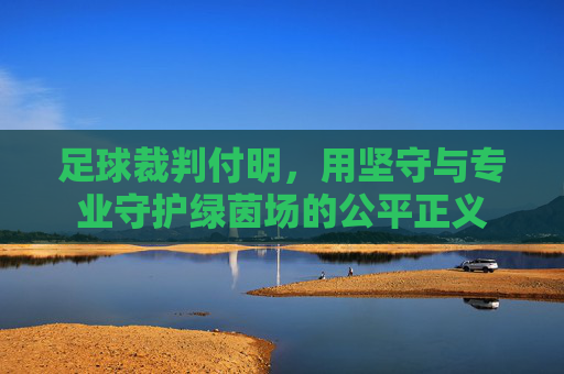 足球裁判付明，用坚守与专业守护绿茵场的公平正义