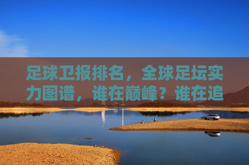 足球卫报排名,全球足坛实力图谱,谁在巅峰?谁在追赶?