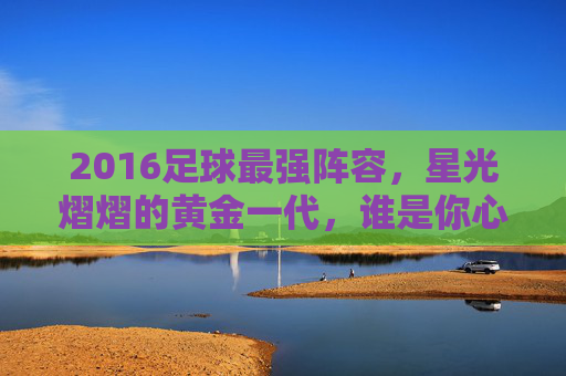 2016足球最强阵容,星光熠熠的黄金一代,谁是你心中的王者之师?